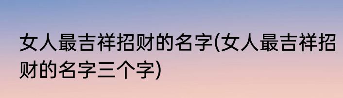 女人最吉祥招财的名字(女人最吉祥招财的名字三个字)