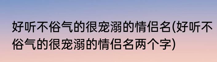 好听不俗气的很宠溺的情侣名(好听不俗气的很宠溺的情侣名两个字)