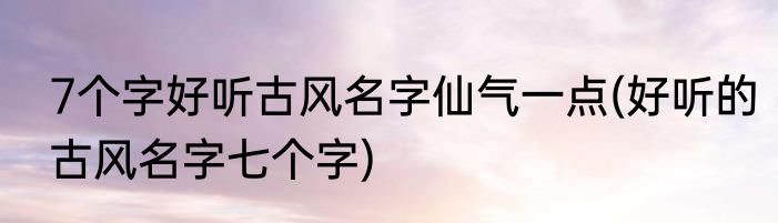 7个字好听古风名字仙气一点(好听的古风名字七个字)