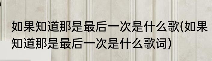 如果知道那是最后一次是什么歌(如果知道那是最后一次是什么歌词)