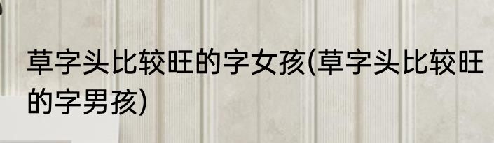 草字头比较旺的字女孩(草字头比较旺的字男孩)