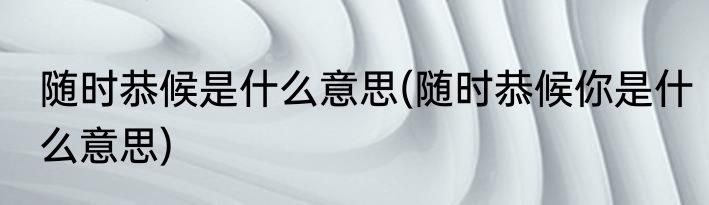 随时恭候是什么意思(随时恭候你是什么意思)