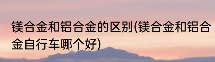 镁合金和铝合金的区别(镁合金和铝合金自行车哪个好)