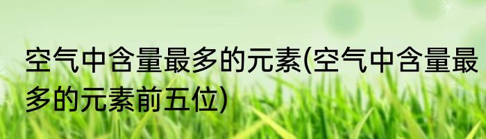 空气中含量最多的元素(空气中含量最多的元素前五位)