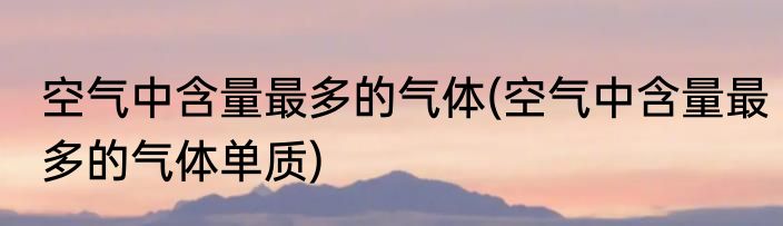 空气中含量最多的气体(空气中含量最多的气体单质)