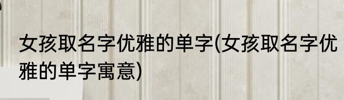 女孩取名字优雅的单字(女孩取名字优雅的单字寓意)