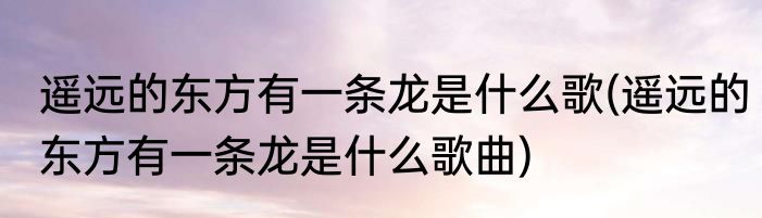 遥远的东方有一条龙是什么歌(遥远的东方有一条龙是什么歌曲)