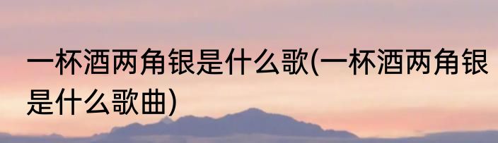 一杯酒两角银是什么歌(一杯酒两角银是什么歌曲)