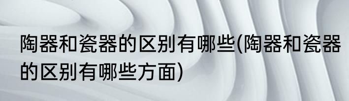 陶器和瓷器的区别有哪些(陶器和瓷器的区别有哪些方面)