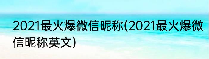 2021最火爆微信昵称(2021最火爆微信昵称英文)