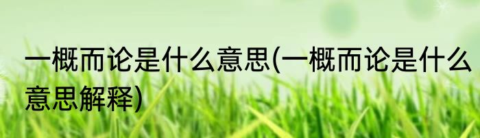 一概而论是什么意思(一概而论是什么意思解释)