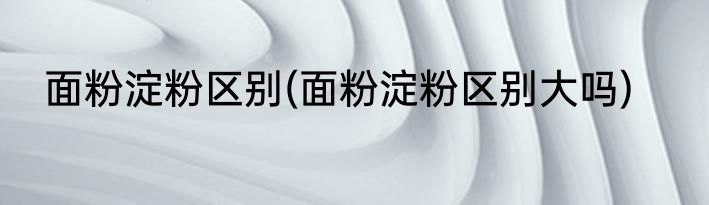 面粉淀粉区别(面粉淀粉区别大吗)