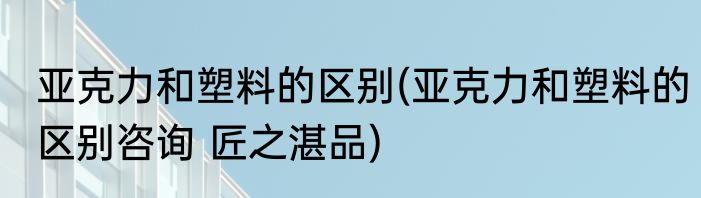 亚克力和塑料的区别(亚克力和塑料的区别咨询 匠之湛品)