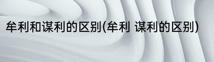 牟利和谋利的区别(牟利 谋利的区别)