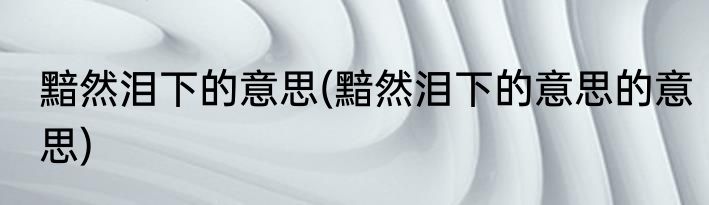黯然泪下的意思(黯然泪下的意思的意思)