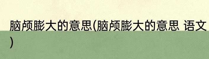 脑颅膨大的意思(脑颅膨大的意思 语文)