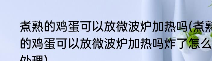 煮熟的鸡蛋可以放微波炉加热吗(煮熟的鸡蛋可以放微波炉加热吗炸了怎么处理)