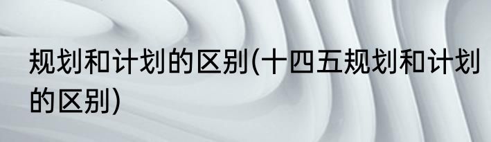规划和计划的区别(十四五规划和计划的区别)