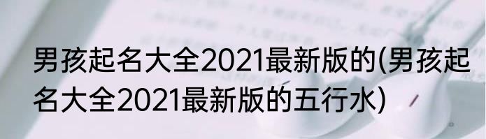 男孩起名大全2021最新版的(男孩起名大全2021最新版的五行水)