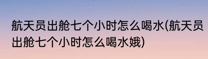航天员出舱七个小时怎么喝水(航天员出舱七个小时怎么喝水娥)