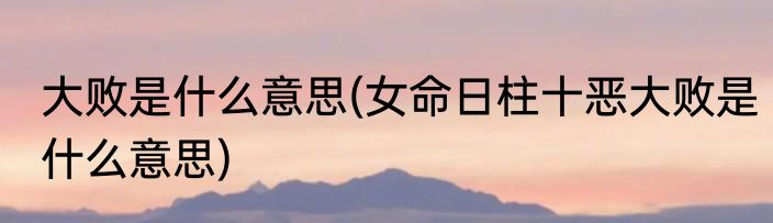 大败是什么意思(女命日柱十恶大败是什么意思)