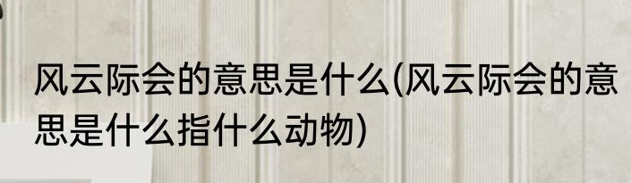 风云际会的意思是什么(风云际会的意思是什么指什么动物)