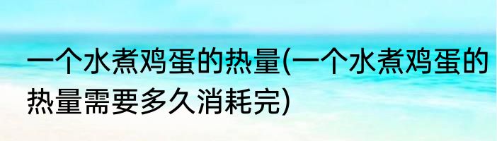 一个水煮鸡蛋的热量(一个水煮鸡蛋的热量需要多久消耗完)