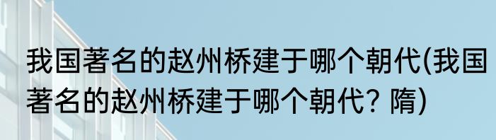 我国著名的赵州桥建于哪个朝代(我国著名的赵州桥建于哪个朝代? 隋)