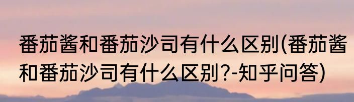 番茄酱和番茄沙司有什么区别(番茄酱和番茄沙司有什么区别?-知乎问答)