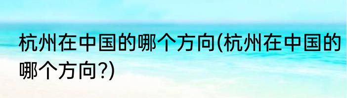 杭州在中国的哪个方向(杭州在中国的哪个方向?)