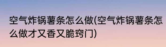 空气炸锅薯条怎么做(空气炸锅薯条怎么做才又香又脆窍门)