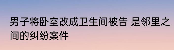 男子将卧室改成卫生间被告 是邻里之间的纠纷案件