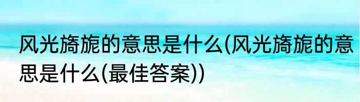 风光旖旎的意思是什么(风光旖旎的意思是什么(最佳答案))
