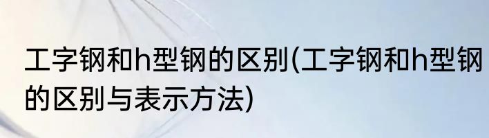 工字钢和h型钢的区别(工字钢和h型钢的区别与表示方法)