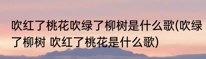吹红了桃花吹绿了柳树是什么歌(吹绿了柳树 吹红了桃花是什么歌)