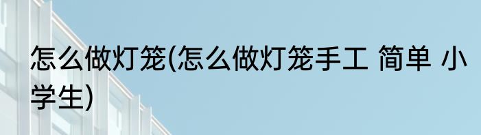怎么做灯笼(怎么做灯笼手工 简单 小学生)