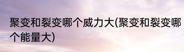 聚变和裂变哪个威力大(聚变和裂变哪个能量大)