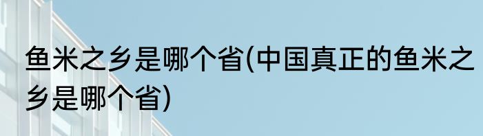 鱼米之乡是哪个省(中国真正的鱼米之乡是哪个省)