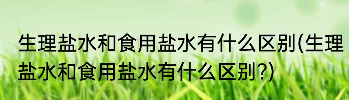 生理盐水和食用盐水有什么区别(生理盐水和食用盐水有什么区别?)