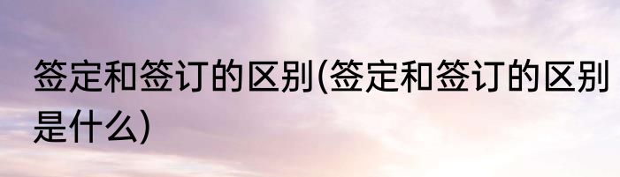签定和签订的区别(签定和签订的区别是什么)