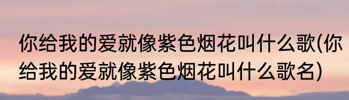 你给我的爱就像紫色烟花叫什么歌(你给我的爱就像紫色烟花叫什么歌名)