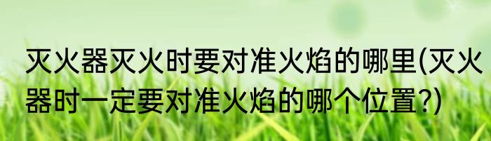 灭火器灭火时要对准火焰的哪里(灭火器时一定要对准火焰的哪个位置?)