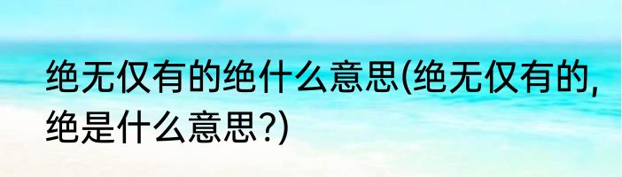 绝无仅有的绝什么意思(绝无仅有的,绝是什么意思?)