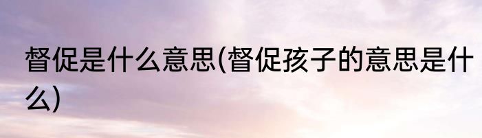 督促是什么意思(督促孩子的意思是什么)