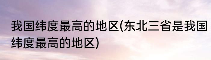 我国纬度最高的地区(东北三省是我国纬度最高的地区)