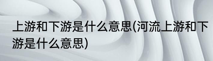 上游和下游是什么意思(河流上游和下游是什么意思)