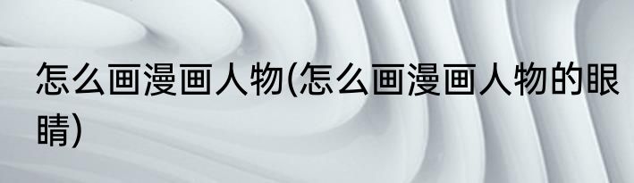 怎么画漫画人物(怎么画漫画人物的眼睛)