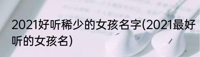 2021好听稀少的女孩名字(2021最好听的女孩名)