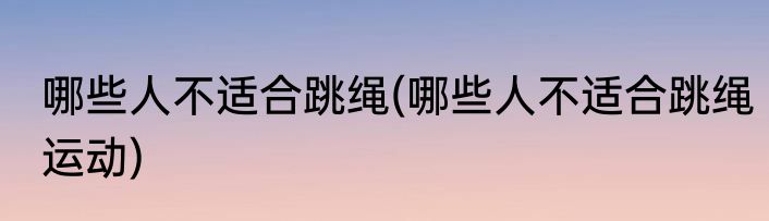 哪些人不适合跳绳(哪些人不适合跳绳运动)