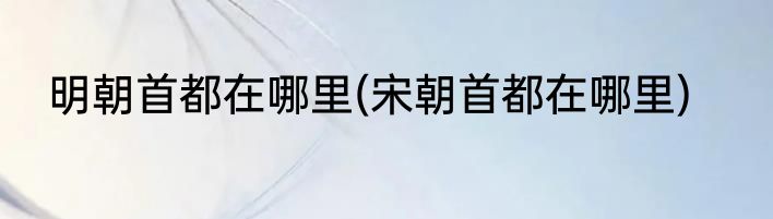 明朝首都在哪里(宋朝首都在哪里)